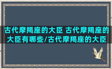 古代摩羯座的大臣 古代摩羯座的大臣有哪些/古代摩羯座的大臣 古代摩羯座的大臣有哪些-我的网站